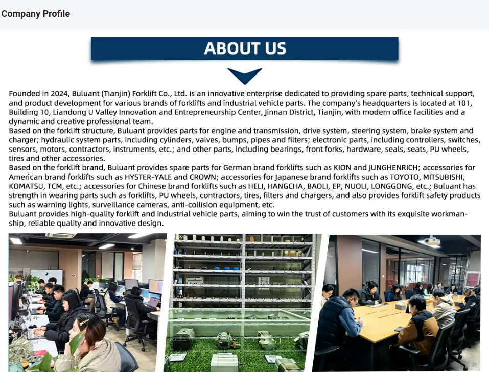 About Us - Buluant (Tianjin) Forklift Co., Ltd. Company Profile. Founded in 2024 in Jinnan District, Tianjin. We provide spare parts for engine, transmission, drive, steering, brake, and hydraulic systems (cylinders, valves, pumps), plus electronic parts (controllers, sensors, motors). We specialize in parts for German brands (KION, JUNGHENRICH), American brands (HYSTER-YALE, CROWN), Japanese brands (TOYOTA, MITSUBISHI, KOMATSU, TCM), and Chinese brands (HELI, HANGCHA, BAOLI, EP, NUOLI, LONGGONG). Also offers safety products like warning lights and anti-collision equipment. Bottom photos show our professional office team, warehouse inventory, and meeting facilities.