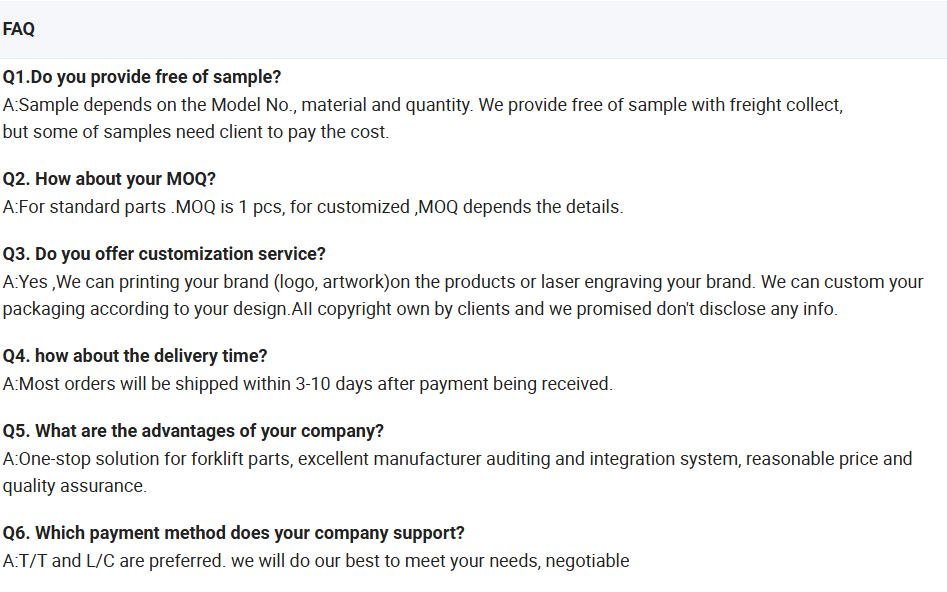 Frequently Asked Questions (FAQ) for Buluant Forklift Parts. 1. Samples: Free samples available depending on model (freight collect). 2. MOQ: 1 piece for standard parts; varies for customized orders. 3. Customization: Offers OEM services including logo printing, laser engraving, and custom packaging design. 4. Delivery Time: Most orders shipped within 3-10 days after payment. 5. Company Advantages: One-stop solution for forklift parts, manufacturer auditing, competitive pricing, and quality assurance. 6. Payment Methods: Supports T/T and L/C, others negotiable.